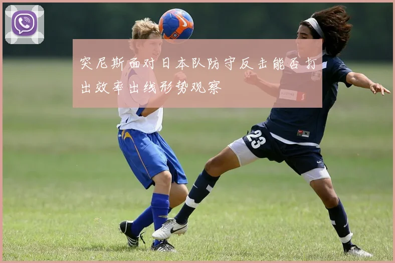 突尼斯面对日本队防守反击能否打出效率出线形势观察
