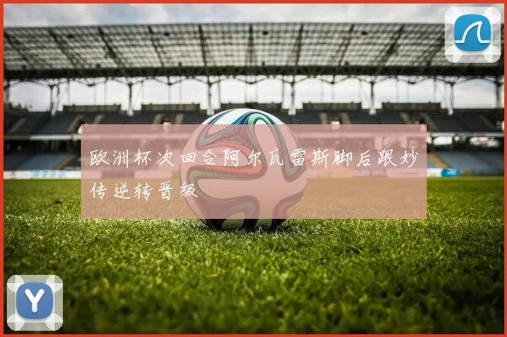 欧洲杯次回合阿尔瓦雷斯脚后跟妙传逆转晋级