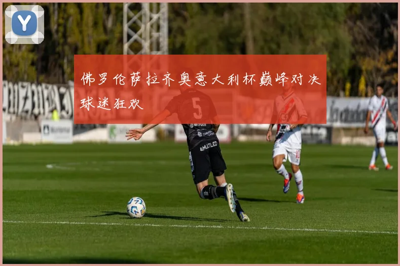 佛罗伦萨拉齐奥意大利杯巅峰对决球迷狂欢