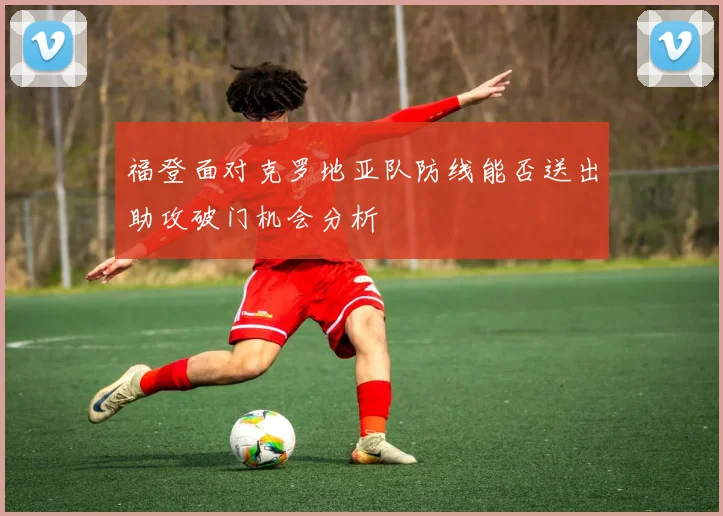 福登面对克罗地亚队防线能否送出助攻破门机会分析