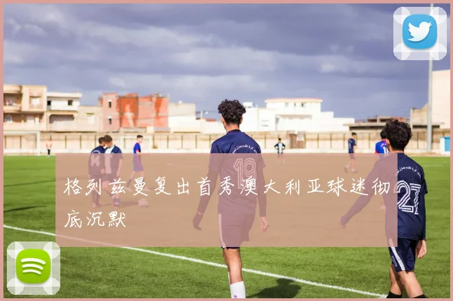 格列兹曼复出首秀澳大利亚球迷彻底沉默