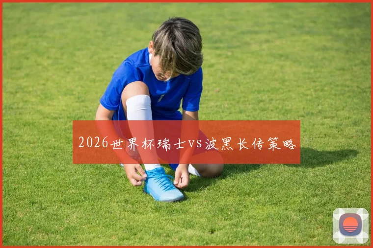 2026世界杯瑞士vs波黑长传策略