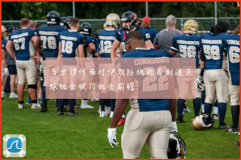 马尔穆什面对伊朗防线能否制造点球机会破门机会前瞻