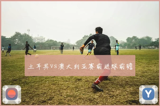 土耳其vs澳大利亚赛前进球前瞻
