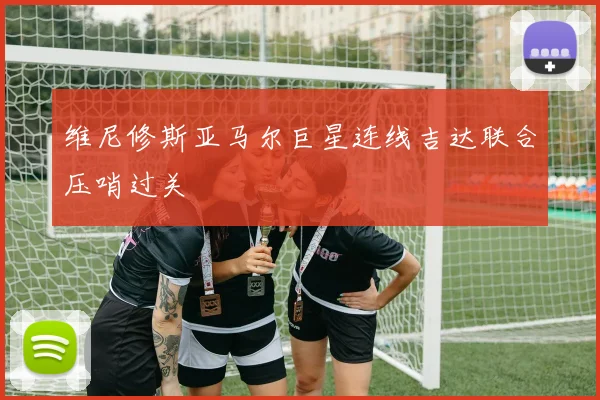 维尼修斯亚马尔巨星连线吉达联合压哨过关
