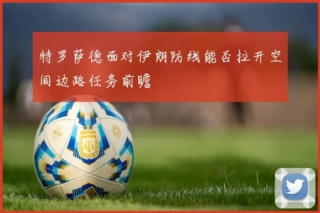 特罗萨德面对伊朗防线能否拉开空间边路任务前瞻