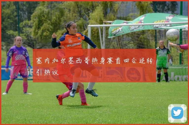 塞内加尔墨西哥热身赛首回合逆转引热议
