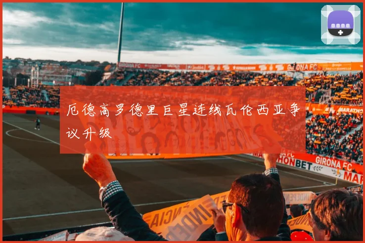 厄德高罗德里巨星连线瓦伦西亚争议升级