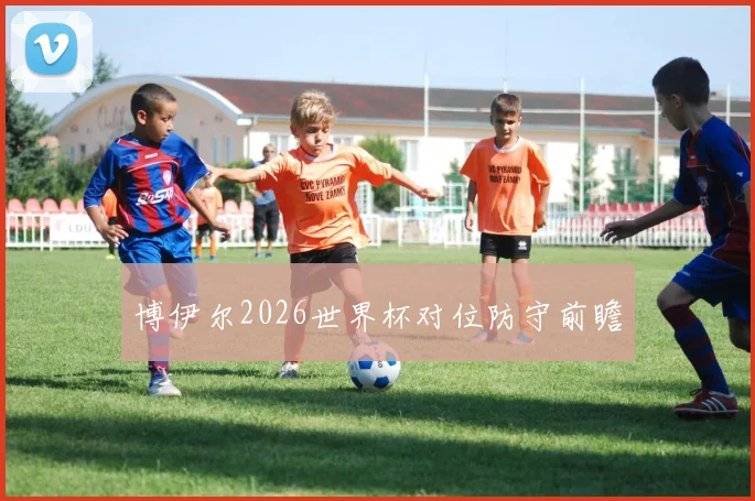 博伊尔2026世界杯对位防守前瞻