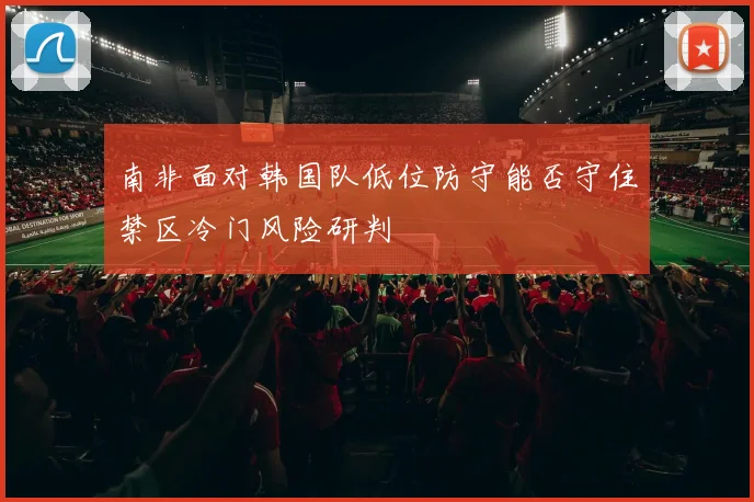南非面对韩国队低位防守能否守住禁区冷门风险研判