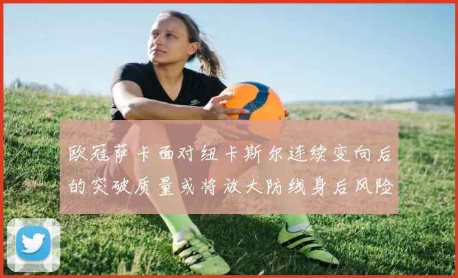 欧冠萨卡面对纽卡斯尔连续变向后的突破质量或将放大防线身后风险