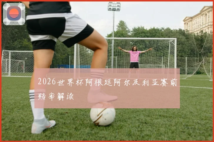 2026世界杯阿根廷阿尔及利亚赛前赔率解读