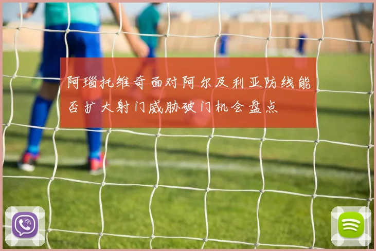 阿瑙托维奇面对阿尔及利亚防线能否扩大射门威胁破门机会盘点