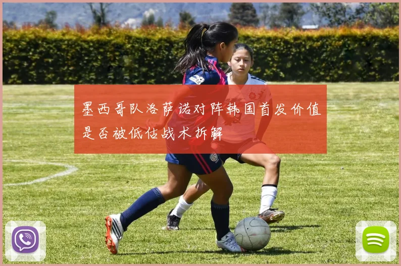 墨西哥队洛萨诺对阵韩国首发价值是否被低估战术拆解