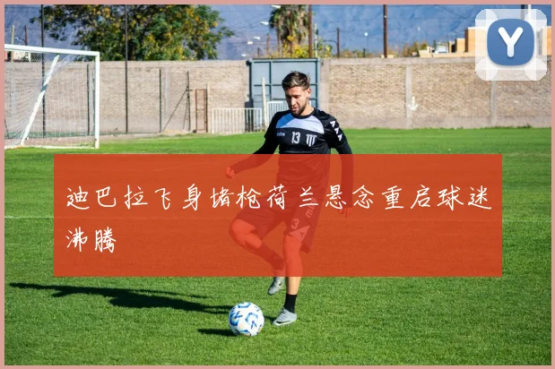 迪巴拉飞身堵枪荷兰悬念重启球迷沸腾