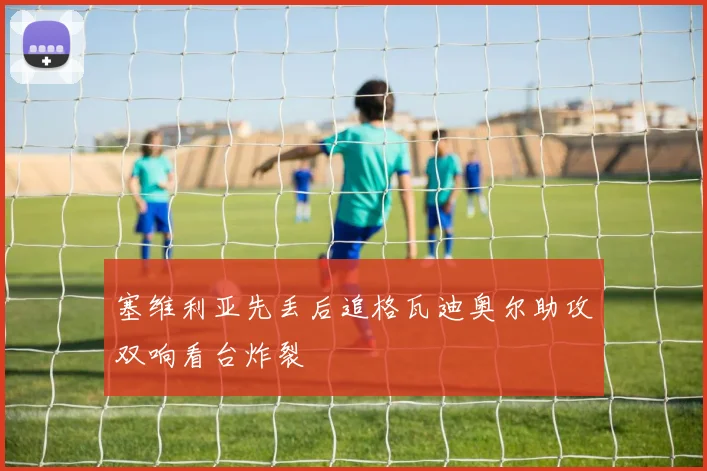 塞维利亚先丢后追格瓦迪奥尔助攻双响看台炸裂