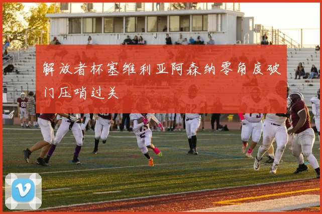 解放者杯塞维利亚阿森纳零角度破门压哨过关