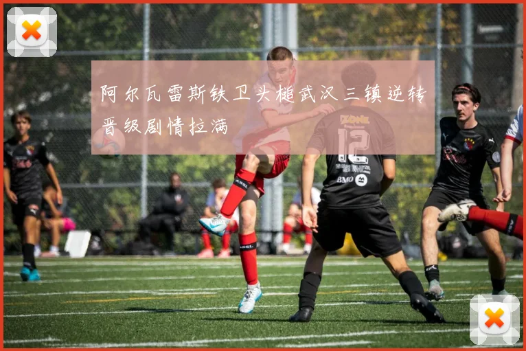 阿尔瓦雷斯铁卫头槌武汉三镇逆转晋级剧情拉满