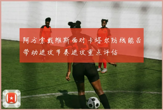 阿方索戴维斯面对卡塔尔防线能否带动进攻节奏进攻重点评估