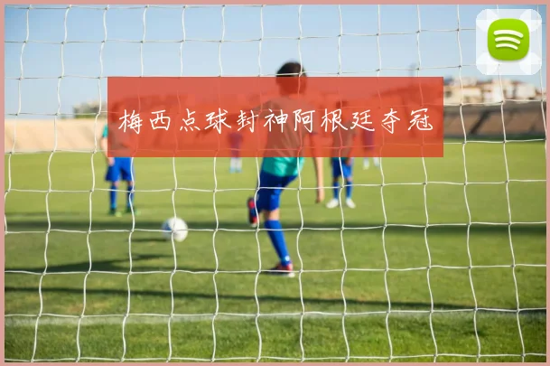 梅西点球封神阿根廷夺冠