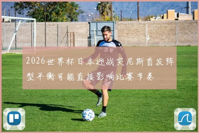 2026世界杯日本迎战突尼斯首发阵型平衡可能直接影响比赛节奏