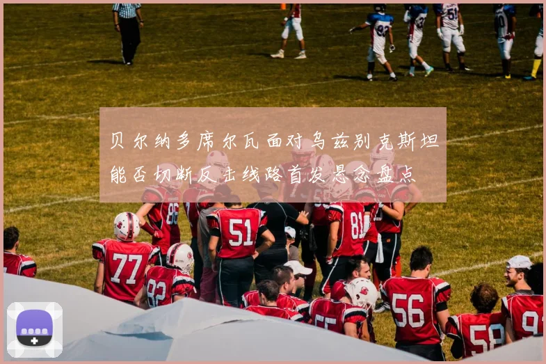 贝尔纳多席尔瓦面对乌兹别克斯坦能否切断反击线路首发悬念盘点