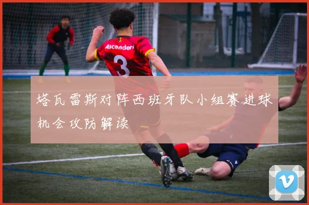 塔瓦雷斯对阵西班牙队小组赛进球机会攻防解读