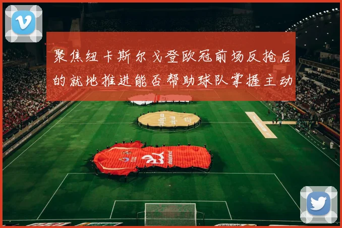 聚焦纽卡斯尔戈登欧冠前场反抢后的就地推进能否帮助球队掌握主动
