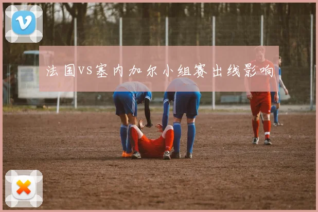 法国vs塞内加尔小组赛出线影响