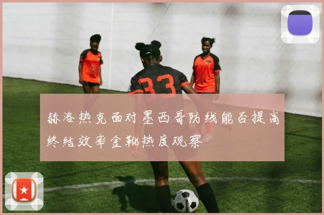 赫洛热克面对墨西哥防线能否提高终结效率金靴热度观察