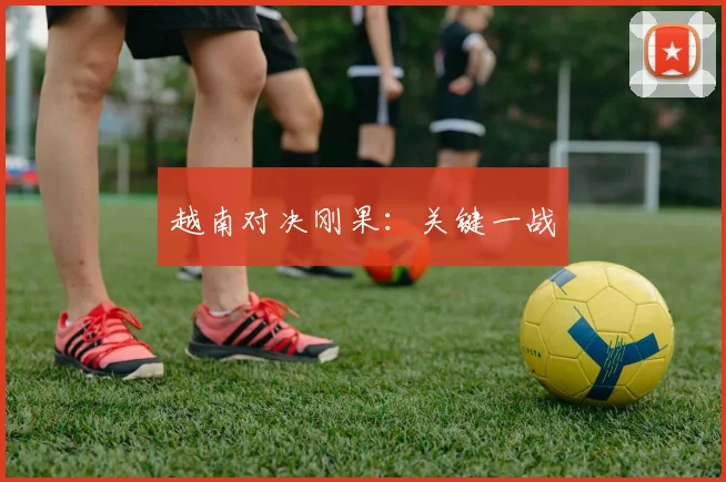 越南对决刚果：关键一战
