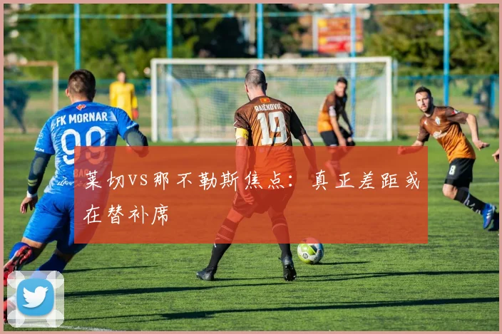 莱切vs那不勒斯焦点：真正差距或在替补席