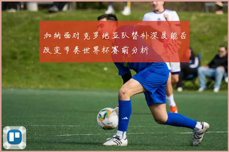 加纳面对克罗地亚队替补深度能否改变节奏世界杯赛前分析