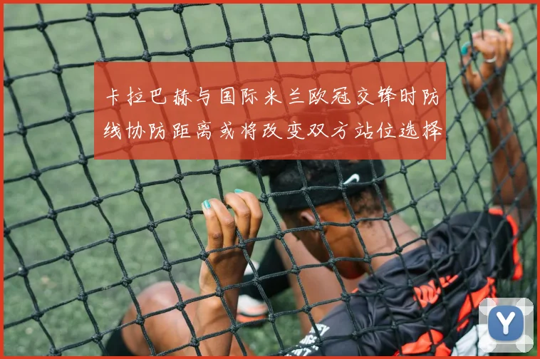 卡拉巴赫与国际米兰欧冠交锋时防线协防距离或将改变双方站位选择