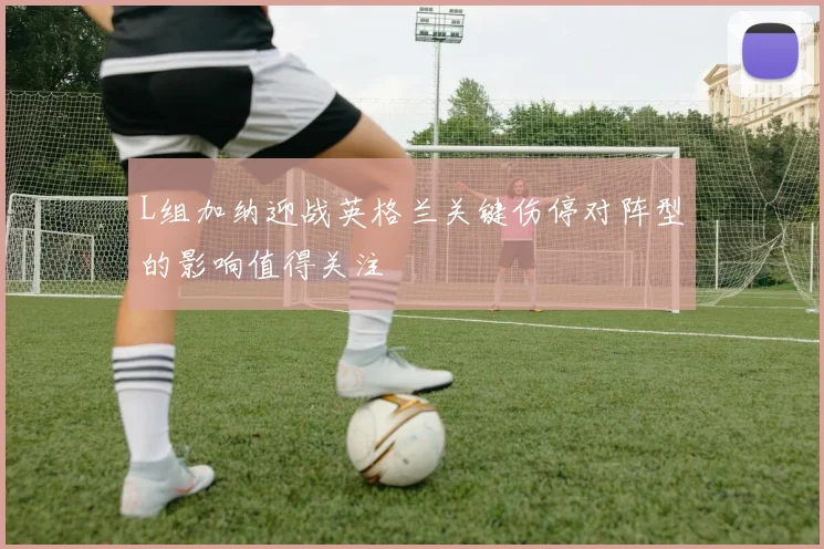 L组加纳迎战英格兰关键伤停对阵型的影响值得关注
