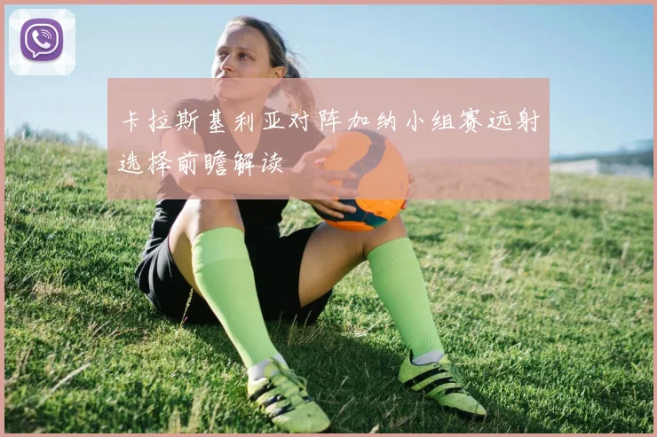 卡拉斯基利亚对阵加纳小组赛远射选择前瞻解读
