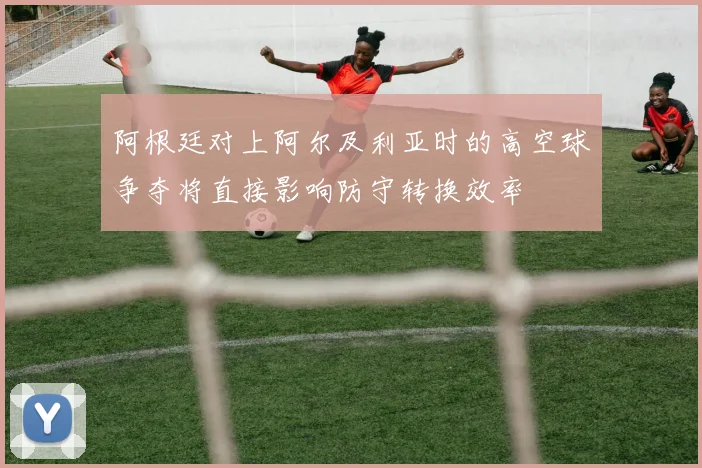 阿根廷对上阿尔及利亚时的高空球争夺将直接影响防守转换效率