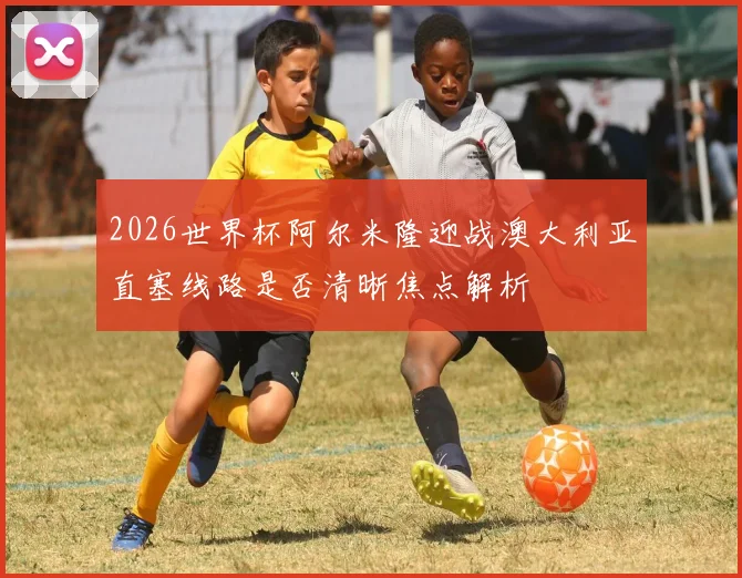 2026世界杯阿尔米隆迎战澳大利亚直塞线路是否清晰焦点解析
