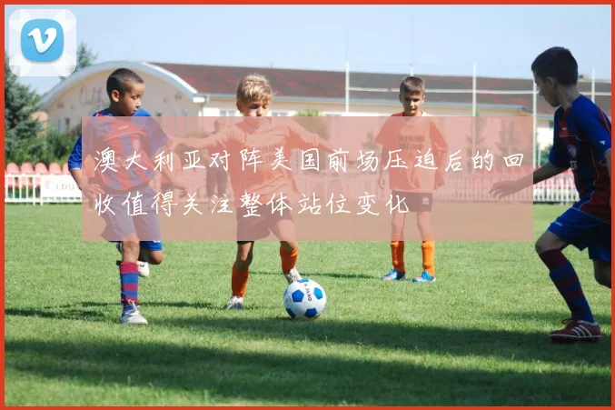 澳大利亚对阵美国前场压迫后的回收值得关注整体站位变化