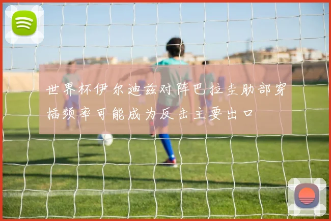 世界杯伊尔迪兹对阵巴拉圭肋部穿插频率可能成为反击主要出口