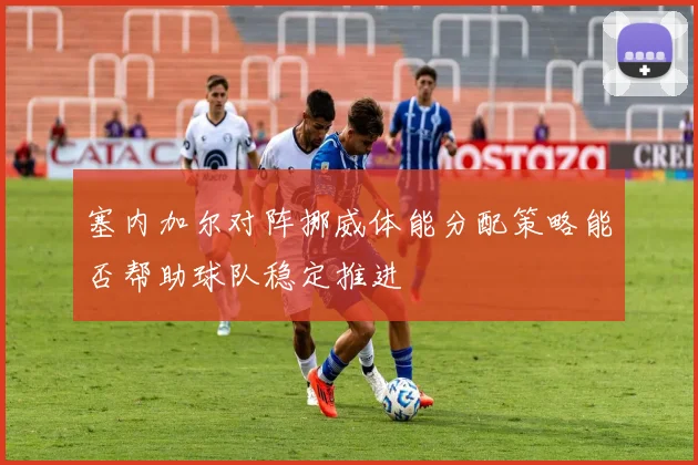 塞内加尔对阵挪威体能分配策略能否帮助球队稳定推进