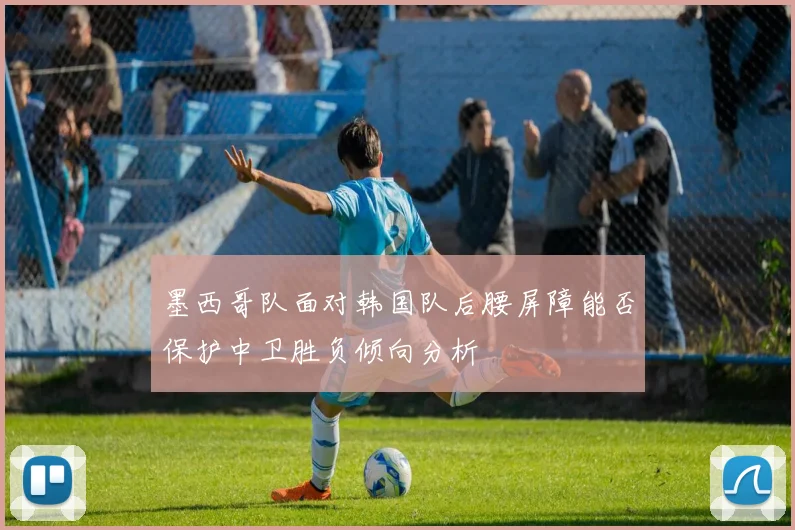 墨西哥队面对韩国队后腰屏障能否保护中卫胜负倾向分析