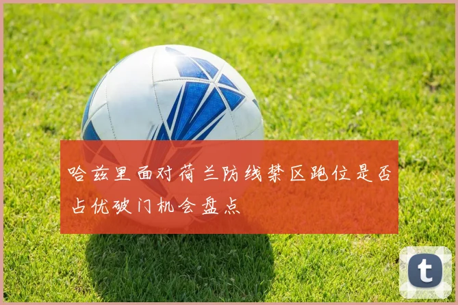 哈兹里面对荷兰防线禁区跑位是否占优破门机会盘点